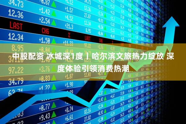 中股配资 冰城深1度丨哈尔滨文旅热力绽放 深度体验引领消费热潮