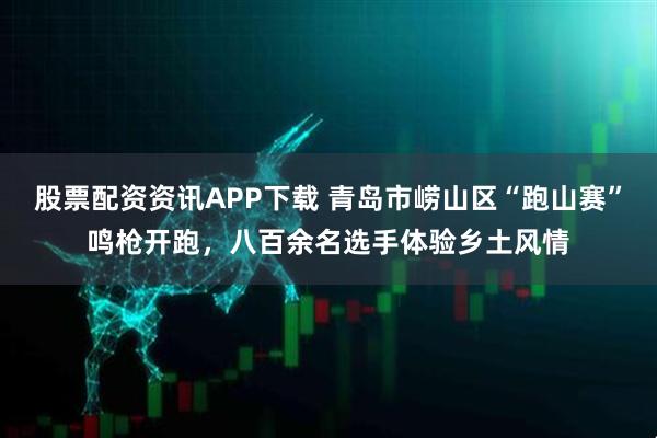 股票配资资讯APP下载 青岛市崂山区“跑山赛”鸣枪开跑，八百余名选手体验乡土风情