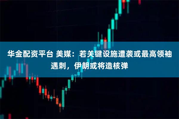 华金配资平台 美媒：若关键设施遭袭或最高领袖遇刺，伊朗或将造核弹