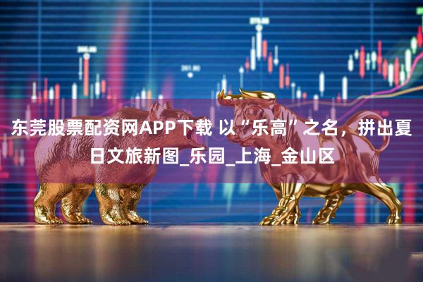 东莞股票配资网APP下载 以“乐高”之名，拼出夏日文旅新图_乐园_上海_金山区