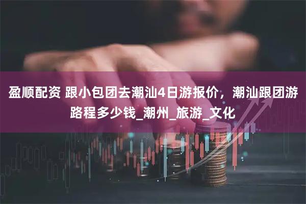盈顺配资 跟小包团去潮汕4日游报价，潮汕跟团游路程多少钱_潮州_旅游_文化