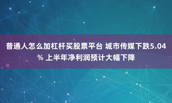 普通人怎么加杠杆买股票平台 城市传媒下跌5.04% 上半年净利润预计大幅下降