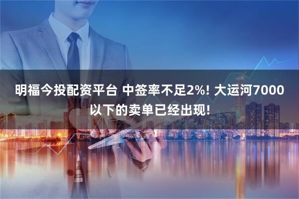 明福今投配资平台 中签率不足2%! 大运河7000以下的卖单已经出现!