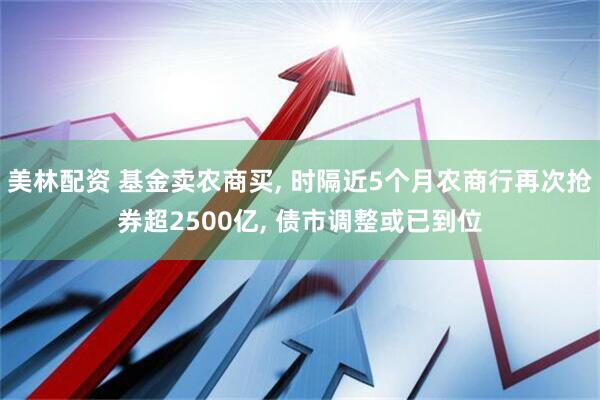 美林配资 基金卖农商买, 时隔近5个月农商行再次抢券超2500亿, 债市调整或已到位