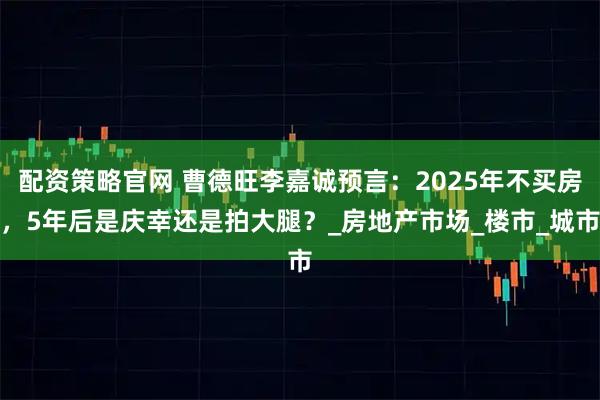 配资策略官网 曹德旺李嘉诚预言：2025年不买房，5年后是庆幸还是拍大腿？_房地产市场_楼市_城市