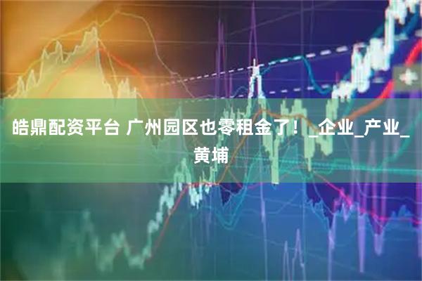 皓鼎配资平台 广州园区也零租金了！_企业_产业_黄埔