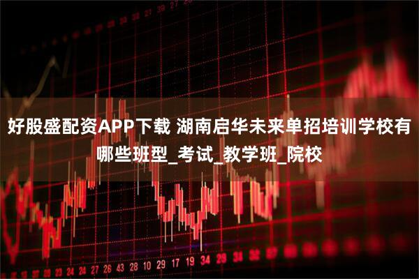 好股盛配资APP下载 湖南启华未来单招培训学校有哪些班型_考试_教学班_院校