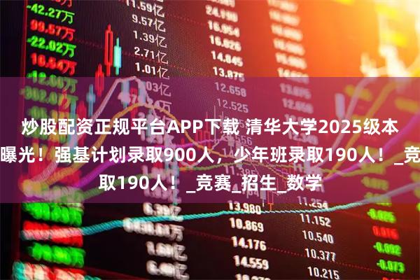 炒股配资正规平台APP下载 清华大学2025级本科新生大数据曝光！强基计划录取900人，少年班录取190人！_竞赛_招生_数学