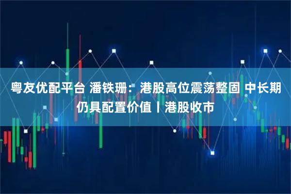 粤友优配平台 潘铁珊：港股高位震荡整固 中长期仍具配置价值丨港股收市