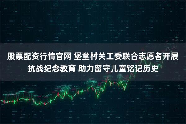 股票配资行情官网 堡堂村关工委联合志愿者开展抗战纪念教育 助力留守儿童铭记历史