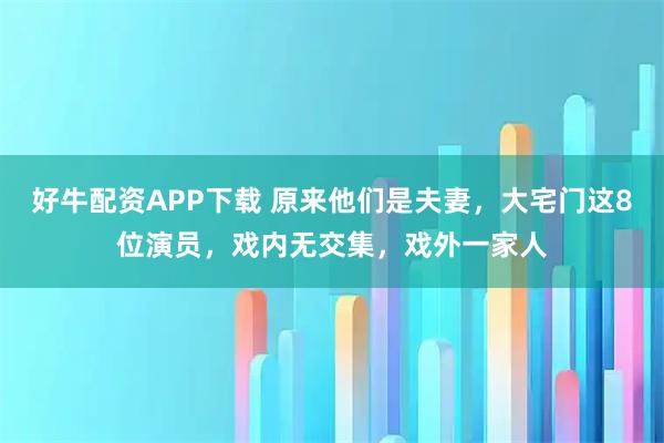 好牛配资APP下载 原来他们是夫妻，大宅门这8位演员，戏内无交集，戏外一家人