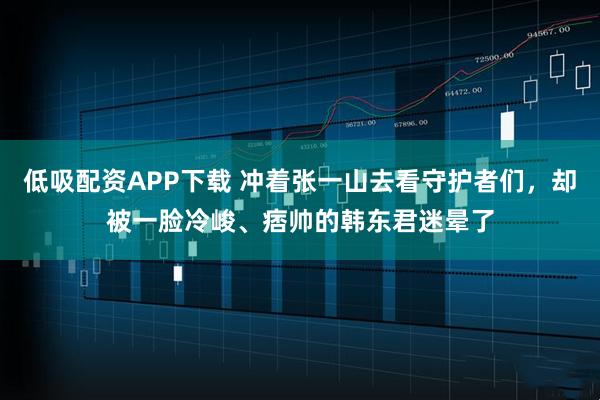 低吸配资APP下载 冲着张一山去看守护者们，却被一脸冷峻、痞帅的韩东君迷晕了