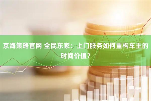 京海策略官网 全民东家：上门服务如何重构车主的时间价值？