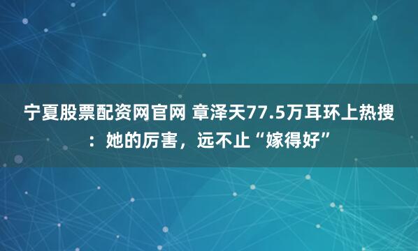 宁夏股票配资网官网 章泽天77.5万耳环上热搜：她的厉害，远不止“嫁得好”