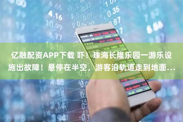 亿融配资APP下载 吓！珠海长隆乐园一游乐设施出故障！悬停在半空，游客沿轨道走到地面…