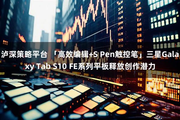泸深策略平台 「高效编辑+S Pen触控笔」三星Galaxy Tab S10 FE系列平板释放创作潜力