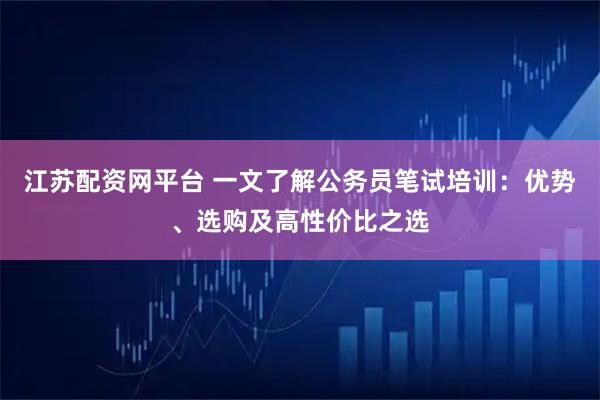 江苏配资网平台 一文了解公务员笔试培训：优势、选购及高性价比之选