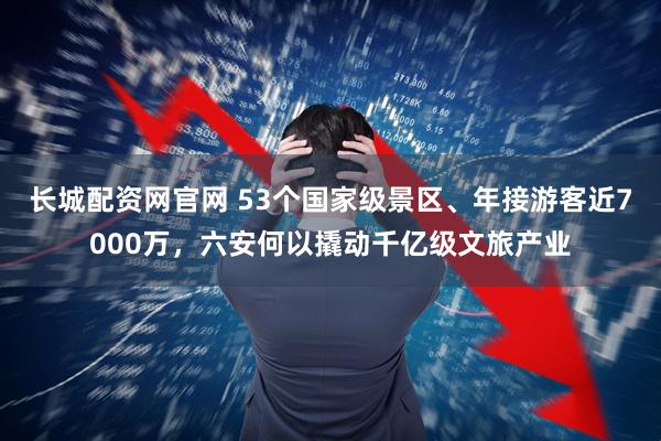 长城配资网官网 53个国家级景区、年接游客近7000万，六安何以撬动千亿级文旅产业