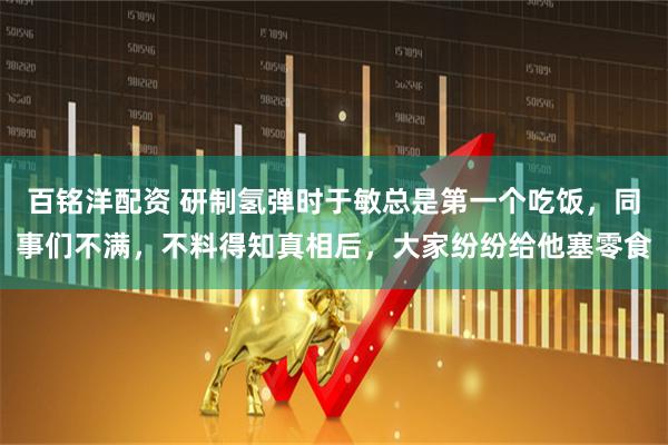 百铭洋配资 研制氢弹时于敏总是第一个吃饭，同事们不满，不料得知真相后，大家纷纷给他塞零食