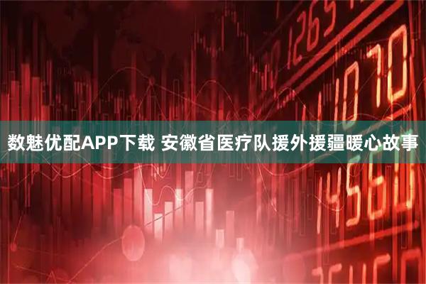 数魅优配APP下载 安徽省医疗队援外援疆暖心故事