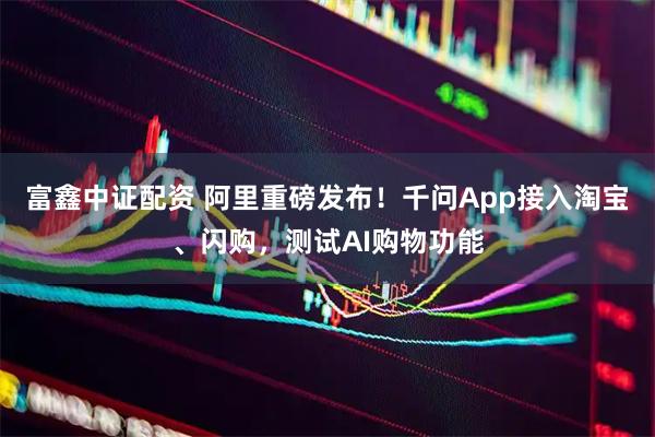 富鑫中证配资 阿里重磅发布！千问App接入淘宝、闪购，测试AI购物功能