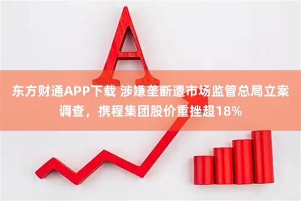 东方财通APP下载 涉嫌垄断遭市场监管总局立案调查，携程集团股价重挫超18%