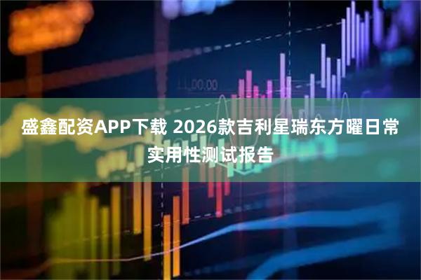 盛鑫配资APP下载 2026款吉利星瑞东方曜日常实用性测试报告