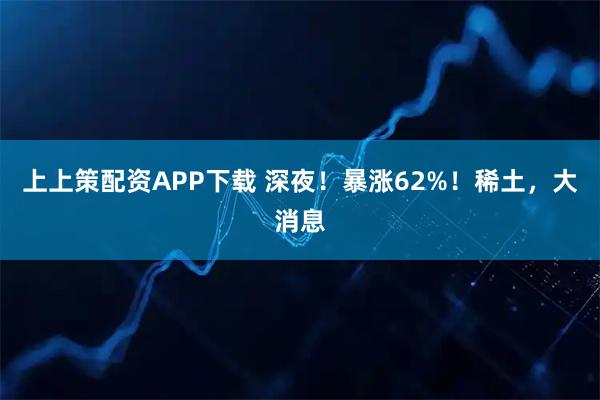上上策配资APP下载 深夜！暴涨62%！稀土，大消息