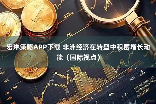 宏琳策略APP下载 非洲经济在转型中积蓄增长动能（国际视点）
