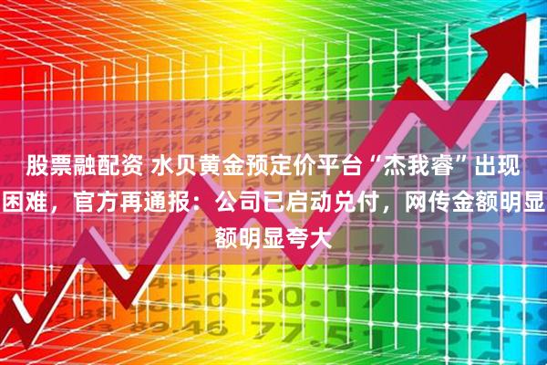 股票融配资 水贝黄金预定价平台“杰我睿”出现兑付困难，官方再通报：公司已启动兑付，网传金额明显夸大