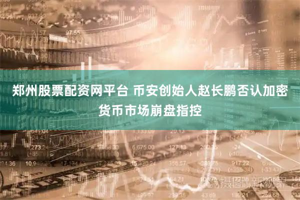 郑州股票配资网平台 币安创始人赵长鹏否认加密货币市场崩盘指控