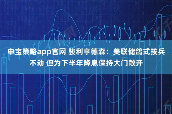 申宝策略app官网 骏利亨德森：美联储鸽式按兵不动 但为下半年降息保持大门敞开