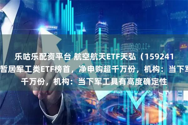 乐咕乐配资平台 航空航天ETF天弘（159241）大涨超5%，涨幅暂居军工类ETF榜首，净申购超千万份，机构：当下军工具有高度确定性