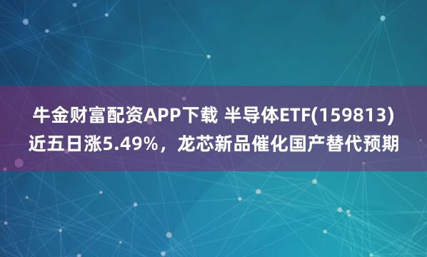 牛金财富配资APP下载 半导体ETF(159813)近五日涨5.49%，龙芯新品催化国产替代预期