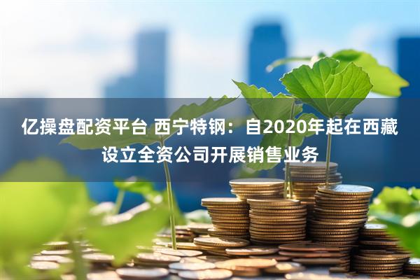 亿操盘配资平台 西宁特钢：自2020年起在西藏设立全资公司开展销售业务