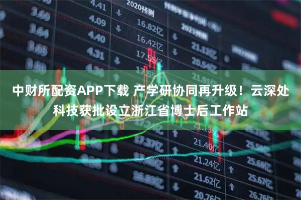 中财所配资APP下载 产学研协同再升级！云深处科技获批设立浙江省博士后工作站