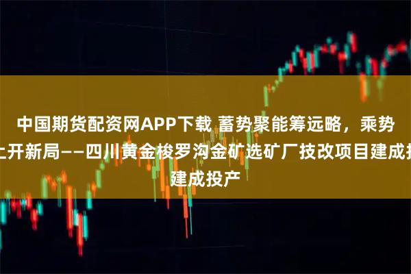 中国期货配资网APP下载 蓄势聚能筹远略，乘势而上开新局——四川黄金梭罗沟金矿选矿厂技改项目建成投产