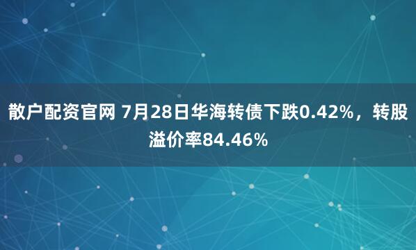 散户配资官网 7月28日华海转债下跌0.42%，转股溢价率84.46%