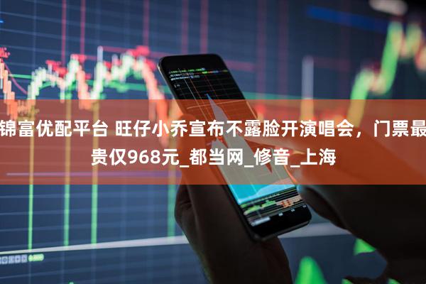 锦富优配平台 旺仔小乔宣布不露脸开演唱会，门票最贵仅968元_都当网_修音_上海