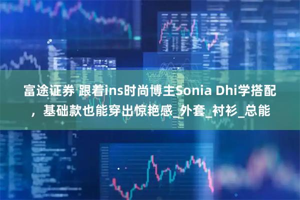 富途证券 跟着ins时尚博主Sonia Dhi学搭配，基础款也能穿出惊艳感_外套_衬衫_总能