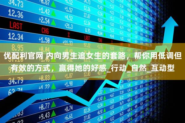 优配利官网 内向男生追女生的套路，帮你用低调但有效的方式，赢得她的好感_行动_自然_互动型