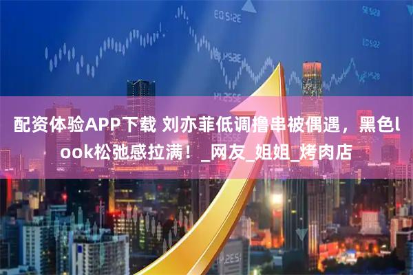配资体验APP下载 刘亦菲低调撸串被偶遇，黑色look松弛感拉满！_网友_姐姐_烤肉店