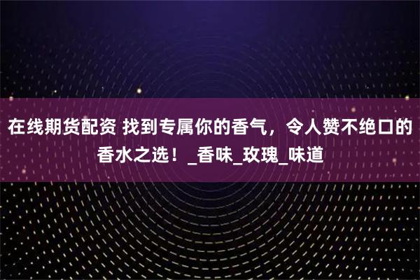 在线期货配资 找到专属你的香气，令人赞不绝口的香水之选！_香味_玫瑰_味道