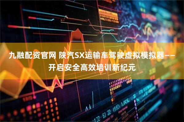 九融配资官网 陕汽SX运输车驾驶虚拟模拟器——开启安全高效培训新纪元