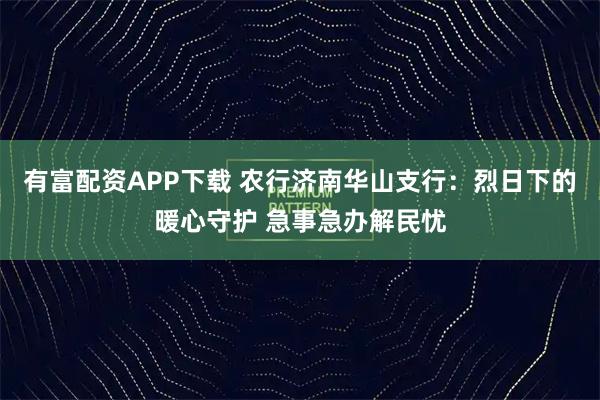 有富配资APP下载 农行济南华山支行：烈日下的暖心守护 急事急办解民忧