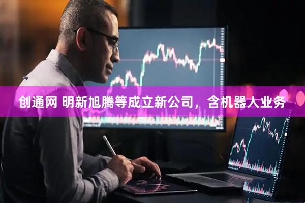 创通网 明新旭腾等成立新公司，含机器人业务