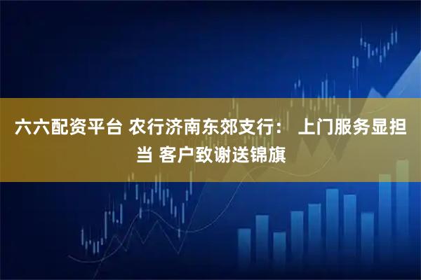六六配资平台 农行济南东郊支行： 上门服务显担当 客户致谢送锦旗