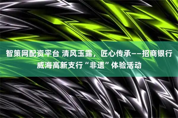 智策网配资平台 清风玉露，匠心传承——招商银行威海高新支行“非遗”体验活动