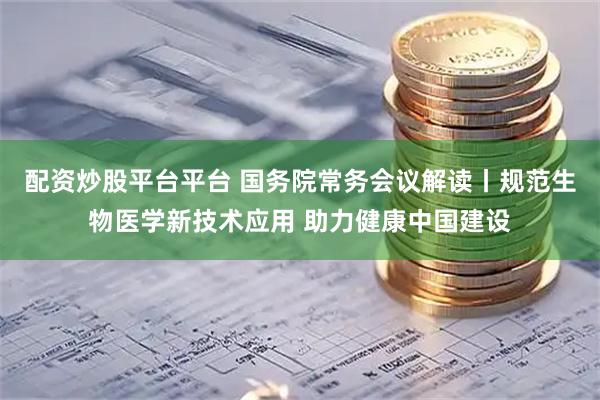 配资炒股平台平台 国务院常务会议解读丨规范生物医学新技术应用 助力健康中国建设