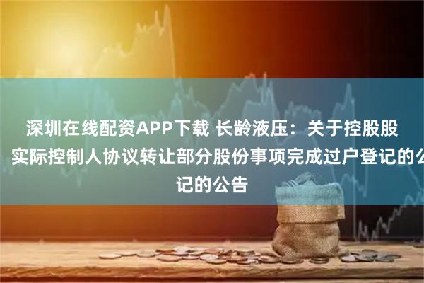 深圳在线配资APP下载 长龄液压：关于控股股东、实际控制人协议转让部分股份事项完成过户登记的公告